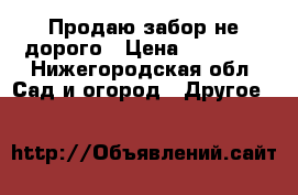 Продаю забор не дорого › Цена ­ 20 000 - Нижегородская обл. Сад и огород » Другое   